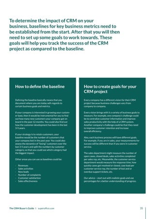 Every company has a different vision for their CRM
project because business challenges vary from
company to company.
Every vision brings with it a variety of business goals to
measure. For example, one company’s challenge could
be to centralize customer information and improve
sales productivity with the help of a CRM system.
Another company’s challenge could be that they need
to improve customer retention and increase
overall efficiency.
Also, each business process will have different goals.
For example, if you are in sales, your measurements for
success will be different than if you were in customer
service.
The sales department might measure the number of
open cases, closed deals, sales activities completed
per sales rep, etc. Meanwhile, the customer service
department would measure the response time, how
quickly cases get resolved or closed, case load per
customer service rep, the number of lost and or
overdue support tickets, etc.
Our advice – start out with realistic goals and use
percentages for a better understanding of progress.
How to define the baseline
Defining the baseline basically means that you
document where you are today wth regards to
certain business goals and metrics.
If your company is interested in growing your custom-
er base, then it would be instrumental for you to find
out how many new customers your company got on
board in the past 12 months. You could also find out
how the customer development has been in the last
3-5 years.
If your strategy is to retain customers, your
baseline would be the number of customers that
your company lost in the past year. You could also
assess the dynamics of “losing” customers over the
last 3-5 years and split the numbers by customer
category, so that you could see which category had
the biggest impact.
Other areas you can use as baselines could be:
·
· Revenues
·
· Sales activities
·
· New leads
·
· Number of complaints
·
· Customer satisfaction
·
· Sales effectiveness
How to create goals for your
CRM project
The CRM Buyer’s Guide I superoffice.com 35
To determine the impact of CRM on your
business, baselines for key business metrics need to
be established from the start. After that you will then
need to set up some goals to work towards. These
goals will help you track the success of the CRM
project as compared to the baseline.
 