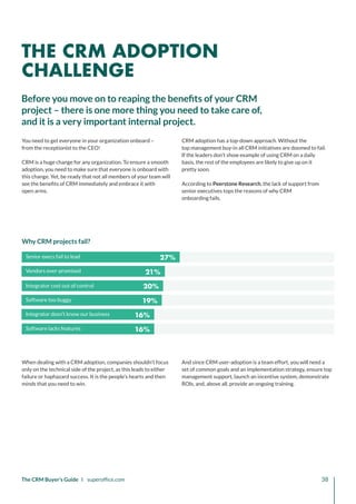 27%
21%
20%
19%
16%
16%
Senior execs fail to lead
Vendors over-promised
Integrator cost out of control
Software too buggy
Integrator dosn’t know our business
Software lacks features
The CRM Buyer’s Guide I superoffice.com 38
Why CRM projects fail?
When dealing with a CRM adoption, companies shouldn’t focus
only on the technical side of the project, as this leads to either
failure or haphazard success. It is the people’s hearts and then
minds that you need to win.
And since CRM user-adoption is a team effort, you will need a
set of common goals and an implementation strategy, ensure top
management support, launch an incentive system, demonstrate
ROIs, and, above all, provide an ongoing training.
You need to get everyone in your organization onboard –
from the receptionist to the CEO!
CRM is a huge change for any organization. To ensure a smooth
adoption, you need to make sure that everyone is onboard with
this change. Yet, be ready that not all members of your team will
see the benefits of CRM immediately and embrace it with
open arms.
CRM adoption has a top-down approach. Without the
top management buy-in all CRM initiatives are doomed to fail.
If the leaders don’t show example of using CRM on a daily
basis, the rest of the employees are likely to give up on it
pretty soon.
According to Peerstone Research, the lack of support from
senior executives tops the reasons of why CRM
onboarding fails.
Before you move on to reaping the benefits of your CRM
project – there is one more thing you need to take care of,
and it is a very important internal project.
THE CRM ADOPTION
CHALLENGE
 