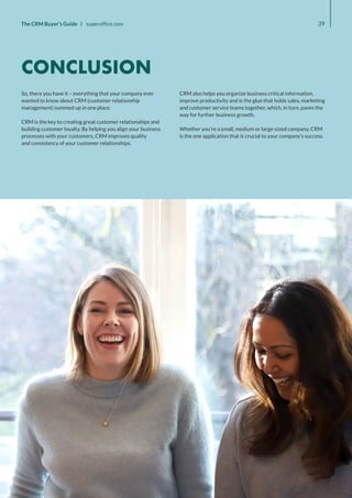 39
The CRM Buyer’s Guide I superoffice.com
So, there you have it – everything that your company ever
wanted to know about CRM (customer relationship
management) summed up in one place.
CRM is the key to creating great customer relationships and
building customer loyalty. By helping you align your business
processes with your customers, CRM improves quality
and consistency of your customer relationships.
CRM also helps you organize business critical information,
improve productivity and is the glue that holds sales, marketing
and customer service teams together, which, in turn, paves the
way for further business growth.
Whether you’re a small, medium or large-sized company, CRM
is the one application that is crucial to your company’s success.
CONCLUSION
 