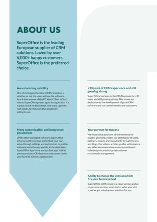 +30 years of CRM experience and still
growing strong
SuperOffice has been in the CRM business for +30
years and still growing strong. This shows our
dedication to the development of great CRM
software and our commitment to our customers.
Ability to choose the version which
fits your business best
SuperOffice CRM comes in a cloud version and an
on-premise version, so no matter what your size
is, we’ve got a deployment solution for you.
Award winning usability
One of the biggest hurdles of CRM adoption is
whether or not the users will use the software.
As a 4-time winner of the PC World “Best in Test”
award, SuperOffice proves again and again that it’s
a great choice for businesses who want a proven,
rock solid CRM solution that people are
willing to use.
Many customization and integration
possibilities
Unlike other packaged software, SuperOffice
lets you modify, remove and embed your own
setup through settings and preferences to get the
software work the way you do. In the dedicated
SuperOffice App Store you can find apps that let
you expand your CRM solution and connect with
your favorite business applications.
Your partner for success
We ensure that you have all the elements for
success you need. Access our community of users,
partners, experts and consultants through forums
and blogs. Our videos, articles, guides, whitepapers,
and other documentation are our commitment
to helping you practice great customer
relationship management.
SuperOffice is the leading
European supplier of CRM
solutions. Loved by over
6,000+ happy customers,
SuperOffice is the preferred
choice.
ABOUT US
 