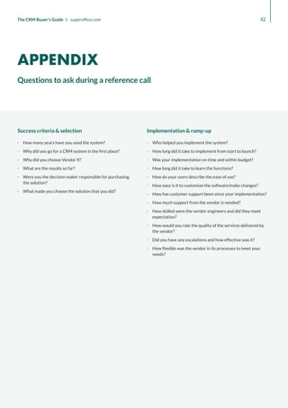 Success criteria  selection
·
· How many years have you used the system?
·
· Why did you go for a CRM system in the first place?
·
· Why did you choose Vendor X?
·
· What are the results so far?
·
· Were you the decision maker responsible for purchasing
the solution?
·
· What made you choose the solution that you did?
Implementation  ramp-up
·
· Who helped you implement the system?
·
· How long did it take to implement from start to launch?
·
· Was your implementation on time and within budget?
·
· How long did it take to learn the functions?
·
· How do your users describe the ease of use?
·
· How easy is it to customize the software/make changes?
·
· How has customer support been since your implementation?
·
· How much support from the vendor is needed?
·
· How skilled were the vendor engineers and did they meet
expectation?
·
· How would you rate the quality of the services delivered by
the vendor?
·
· Did you have any escalations and how effective was it?
·
· How flexible was the vendor in its processes to meet your
needs?
42
The CRM Buyer’s Guide I superoffice.com
Questions to ask during a reference call
APPENDIX
 