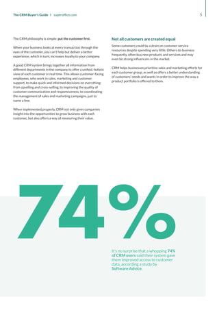 74%
It’s no surprise that a whopping 74%
of CRM users said their system gave
them improved access to customer
data, according a study by
Software Advice.
5
The CRM Buyer’s Guide I superoffice.com
The CRM philosophy is simple: put the customer first.
When your business looks at every transaction through the
eyes of the customer, you can’t help but deliver a better
experience, which in turn, increases loyalty to your company.
A good CRM system brings together all information from
different departments in the company to offer a unified, holistic
view of each customer in real time. This allows customer-facing
employees, who work in sales, marketing and customer
support, to make quick and informed decisions on everything:
from upselling and cross-selling, to improving the quality of
customer communication and responsiveness, to coordinating
the management of sales and marketing campaigns, just to
name a few.
When implemented properly, CRM not only gives companies
insight into the opportunities to grow business with each
customer, but also offers a way of measuring their value.
Not all customers are created equal
Some customers could be a drain on customer service
resources despite spending very little. Others do business
frequently, often buy new products and services and may
even be strong influencers in the market.
CRM helps businesses prioritize sales and marketing efforts for
each customer group, as well as offers a better understanding
of customers’ needs and wants in order to improve the way a
product portfolio is offered to them.
 