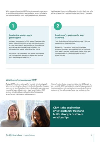 1 2
Imagine you’re a salesman for a car
dealership
Your dealership has just received next year’s high end
models on the showroom floor.
Using your CRM system, you could find all your
premium customers who have indicated an interest in
your brand’s high end model cars in the last three years
and invite them to a wine-tasting and a chance
to see the cars.
Imagine that you’re a sports
goods supplier
You want to quickly sell off this season’s large size bike
shorts. Your CRM system can help you find all custom-
ers who have recently purchased large-sized clothing.
You then can send them an email offering a 30%
discount off the regular price of the bike shorts.
The result? Everybody wins: you sell the shorts, while
the customer feels like they got a good deal and that
you cared enough to get in touch.
The CRM Buyer’s Guide I superoffice.com 6
CRM is the engine that
drives customer trust and
builds stronger customer
relationships.
Today’s CRM systems not only offer a variety of technologically
advanced functionality and user-friendly interfaces, but they also
come in a variety of solutions that are designed to address unique
needs of all types of businesses – big or small. Modern CRM
systems offer latest business functionality, flexible costs,
as well as easy maintenance and deployment.
It doesn’t matter if your company employs over 150 people or
just a handful – CRM is a tool that is going to help you establish
closer connections with your customers, provide professional
customer service, sell more and grow your business further.
What types of companies need CRM?
With enough information, CRM helps a company to know when
to send information about a new product or service offering to
the customer. And the more you know about your customers,
their buying preferences and behavior, the more likely your offer
will be on target. Let’s put that into perspective via 2 examples:
 