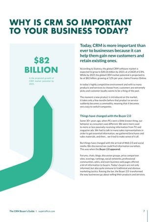 $82
BILLION
Is the projected growth of
CRM market potential by
2025.
The CRM Buyer’s Guide I superoffice.com 7
According to Statista, the global CRM software market is
expected to grow to $40.26 billion by 2023, at a CAGR of 2.8%.
While by 2025 the global CRM market potential is projected to
be at $82 billion, growing at 12% per year, claims Finance Online.
In today’s highly competitive environment and with so many
products and services to choose from, customers are extremely
picky and customer loyalty seems to be a thing of the past.
The moment a new product is introduced on the market,
it takes only a few months before that product or service
suddenly becomes a commodity, meaning that it becomes
very easy to switch companies.
Things have changed with the Buyer 2.0
Some 30+ years ago, when PCs were a little known thing, our
behavior as consumers was different. We were more used
to more or less passively receiving information from TV and
magazine ads. We had to talk to many sales representatives in
order to get essential information, we gathered brochures and
sales materials, and then… we tried to make sense of it all.
But things have changed with the arrival of Web 2.0 and social
media. We discovered we could find information ourselves.
This was when the Buyer 2.0 appeared.
Forums, chats, blogs, discussion groups, price comparison
sites, scorings, rankings, social networks, professional
communities, wikis, and even business web pages offered
a lot of information to buyers. Today’s buyers are not only
informed, but also quite immune to traditional and obvious
marketing tactics. Raising the bar, the Buyer 2.0 transformed
the way businesses go about selling their products and services.
Today, CRM is more important than
ever to businesses because it can
help them gain new customers and
retain existing ones.
WHY IS CRM SO IMPORTANT
TO YOUR BUSINESS TODAY?
 
