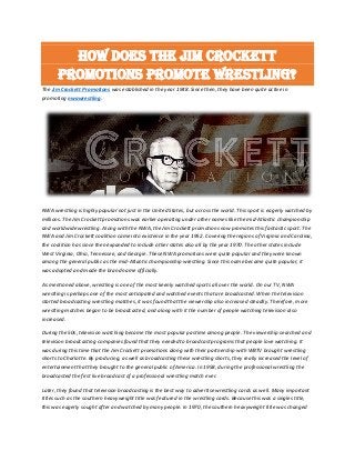 How does the Jim Crockett
Promotions promote wrestling?
The Jim Crockett Promotions was established in the year 1948. Since then, they have been quite active in
promoting nwawrestling.
NWA wrestling is highly popular not just in the United States, but across the world. This sport is eagerly watched by
millions. The Jim Crockett promotions was earlier operating under other names like the mid-Atlantic championship
and worldwide wrestling. Along with the NWA, the Jim Crockett promotions now promotes this fantastic sport. The
NWA and Jim Crockett coalition came into existence in the year 1952. Covering the regions of Virginia and Carolina,
the coalition has since then expanded to include other states also all by the year 1970. The other states include
West Virginia, Ohio, Tennessee, and Georgie. These NWA promotions were quite popular and they were known
among the general public as the mid-Atlantic championship wrestling. Since this name became quite popular, it
was adopted and made the brand name officially.
As mentioned above, wrestling is one of the most keenly watched sports all over the world. On our TV, NWA
wrestling is perhaps one of the most anticipated and watched events that are broadcasted. When the television
started broadcasting wrestling matches, it was found that the viewership also increased steadily. Therefore, more
wrestling matches began to be broadcasted, and along with it the number of people watching television also
increased.
During the 50s, television watching became the most popular pastime among people. The viewership searched and
television broadcasting companies found that they needed to broadcast programs that people love watching. It
was during this time that the Jim Crockett promotions along with their partnership with WBTV brought wrestling
shorts to Charlotte. By producing, as well as broadcasting these wrestling shorts, they really increased the level of
entertainment that they brought to the general public of America. In 1958, during the professional wrestling the
broadcasted the first live broadcast of a professional wrestling match ever.
Later, they found that television broadcasting is the best way to advertise wrestling cards as well. Many important
titles such as the southern heavyweight title was featured in the wrestling cards. Because this was a singles title,
this was eagerly sought after and watched by many people. In 1970, the southern heavyweight title was changed
 