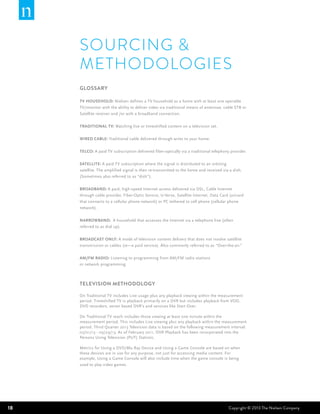 SOURCING &
METHODOLOGIES
GLOSSARY
TV Household: Nielsen defines a TV household as a home with at least one operable
TV/monitor with the ability to deliver video via traditional means of antennae, cable STB or
Satellite receiver and /or with a broadband connection.
Traditional TV: Watching live or timeshifted content on a television set.
Wired Cable: Traditional cable delivered through wires to your home.
Telco: A paid TV subscription delivered fiber-optically via a traditional telephony provider.
Satellite: A paid TV subscription where the signal is distributed to an orbiting
satellite. The amplified signal is then re-transmitted to the home and received via a dish.
(Sometimes also referred to as “dish”).
Broadband: A paid, high-speed Internet access delivered via DSL, Cable Internet
through cable provider, Fiber-Optic Service, U-Verse, Satellite Internet, Data Card (aircard
that connects to a cellular phone network) or PC tethered to cell phone (cellular phone
network).
Narrowband: A household that accesses the Internet via a telephone line (often
referred to as dial up).
Broadcast Only: A mode of television content delivery that does not involve satellite
transmission or cables (ie—a paid service). Also commonly referred to as “Over-the-air.”
AM/FM RADIO: Listening to programming from AM/FM radio stations
or network programming.

TELEVISION METHODOLOGY
On Traditional TV includes Live usage plus any playback viewing within the measurement
period. Timeshifted TV is playback primarily on a DVR but includes playback from VOD,
DVD recorders, server based DVR’s and services like Start Over.
On Traditional TV reach includes those viewing at least one minute within the
measurement period. This includes Live viewing plus any playback within the measurement
period. Third Quarter 2013 Television data is based on the following measurement interval:
07/01/13 - 09/29/13. As of February 2011, DVR Playback has been incorporated into the
Persons Using Television (PUT) Statistic.
Metrics for Using a DVD/Blu Ray Device and Using a Game Console are based on when
these devices are in use for any purpose, not just for accessing media content. For
example, Using a Game Console will also include time when the game console is being
used to play video games.

18

Copyright © 2013 The Nielsen Company

 