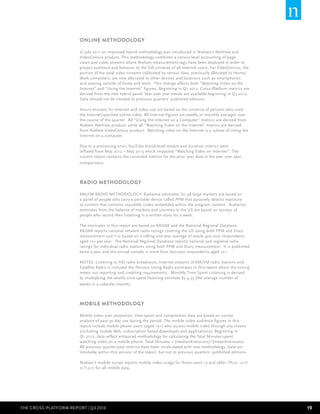 ONLINE METHODOLOGY
In July 2011 an improved hybrid methodology was introduced in Nielsen’s NetView and
VideoCensus product. This methodology combines a census level accounting of page
views and video streams where Nielsen measurement tags have been deployed in order to
project audience and behavior to the full universe of all Internet users. For VideoCensus, the
portion of the total video streams calibrated by census data, previously allocated to Home/
Work computers, are now allocated to other devices and locations such as smartphones
and viewing outside of home and work. This change affects both “Watching Video on the
Internet” and “Using the Internet” figures. Beginning in Q1 2012, Cross-Platform metrics are
derived from the new hybrid panel. Year over year trends are available beginning in Q3 2012.
Data should not be trended to previous quarters’ published editions.
Hours:minutes for Internet and video use are based on the universe of persons who used
the Internet/watched online video. All Internet figures are weekly or monthly averages over
the course of the quarter. All “Using the Internet on a Computer” metrics are derived from
Nielsen NetView product, while all “Watching Video on the Internet” metrics are derived
from Nielsen VideoCensus product. Watching video on the Internet is a subset of Using the
Internet on a computer.
Due to a processing error, YouTube brand-level stream and duration metrics were
inflated from May 2012 – May 2013 which impacted “Watching Video on Internet”. The
current report contains the corrected metrics for the prior year data in the year over year
comparisons.

RADIO METHODOLOGY
AM/FM RADIO METHODOLOGY: Audience estimates for 48 large markets are based on
a panel of people who carry a portable device called PPM that passively detects exposure
to content that contains inaudible codes embedded within the program content. Audience
estimates from the balance of markets and counties in the US are based on surveys of
people who record their listening in a written diary for a week.
The estimates in this report are based on RADAR and the National Regional Database.
RADAR reports national network radio ratings covering the US using both PPM and Diary
measurement and it is based on a rolling one-year average of nearly 400,000 respondents
aged 12+ per year. The National Regional Database reports national and regional radio
ratings for individual radio stations using both PPM and Diary measurement. It is published
twice a year and the annual sample is more than 600,000 respondents aged 12+.
NOTES: Listening to HD radio broadcasts, Internet streams of AM/FM radio stations and
Satellite Radio is included the Persons Using Radio estimates in this report where the tuning
meets our reporting and crediting requirements. Monthly Time Spent Listening is derived
by multiplying the weekly time spent listening estimate by 4.33 (the average number of
weeks in a calendar month).

MOBILE METHODOLOGY
Mobile video user projection, time spent and composition data are based on survey
analysis of past 30 day use during the period. The mobile video audience figures in this
report include mobile phone users (aged 13+) who access mobile video through any means
(including mobile Web, subscription based,downloads and applications). Beginning in
Q1 2012, data reflect enhanced methodology for calculating the Total Minutes spent
watching video on a mobile phone. Total Minutes = (median#sessions)*(mean#minutes).
All previous quarter/year metrics have been recalculated with new methodology. Data are
trendable within this version of the report, but not to previous quarters’ published editions.
Nielsen’s mobile survey reports mobile video usage for those users 13 and older. Thus, 12-17
is T13-17 for all mobile data.

THE CROSS-PLATFORm REPORT | Q3 2013

19

 