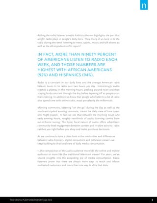 Adding the radio listener’s media habits to the mix highlights the part that
am/fm radio plays in people’s daily lives. How many of us tune in to the
radio during the week listening to news, sports, music and talk shows as
well as the all-important traffic report?

In fact, more than ninet y percent
of Americans listen to radio each
week, and those numbers are
highest with African Americans
(92%) and Hispanics (94%).
Radio is a constant in our daily lives and the average American radio
listener tunes in to radio over two hours per day.  Interestingly, audio
reaches a plateau in the morning hours, peaking around noon and then
staying fairly constant through the day before tapering off as people start
their evening. In addition we know that people who listen to a lot of radio
also spend time with online radio, most prevalently the millennials.
Morning commutes, listening “on the go” during the day as well as the
much-anticipated evening commute, create the daily view of time spent
one might expect. In fact we see that between the morning hours and
early evening hours, roughly two-thirds of audio listening comes from
out-of-home tuning. The hyper local nature of audio offers advertisers
community-level engagement between content and in-store activity - radio
catches you right before you shop and make purchase decisions.
As we continue to take a close look at the similarities and differences
between radio listeners, digital consumers and television viewers we
keep building to that total view of daily media consumption.
Is the composition of the audio audience more like the online and mobile
audience or more like the traditional television viewer? For years, we’ve
shared insights into the expanding pie of media consumption. Radio
listeners prove that there are always more ways to reach and inform
motivated customers and more than one way to slice that data.

THE CROSS-PLATFORm REPORT | Q3 2013

3

 