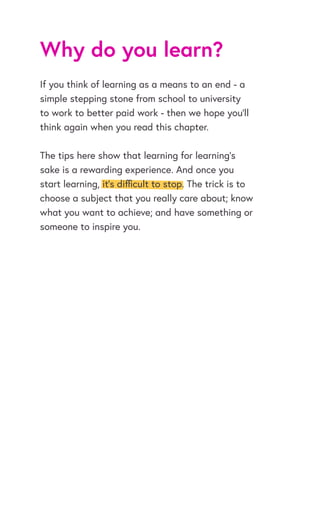 Why do you learn?
If you think of learning as a means to an end - a
simple stepping stone from school to university
to work to better paid work - then we hope you’ll
think again when you read this chapter.
The tips here show that learning for learning’s
sake is a rewarding experience. And once you
start learning, it’s difficult to stop. The trick is to
choose a subject that you really care about; know
what you want to achieve; and have something or
someone to inspire you.
 