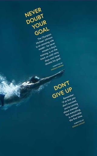 NEVER
DOUBT
YOUR
GOAL
The Olympian
Michael Johnson
is an amazing role
model - he never
misses a day’s
training, is on the
track on cold rainy
days and never
doubts his goal.
SUBMITTED BY
MANISHA PARMAR
DON’T
GIVE UP
Remember:
“If at first you
don’t succeed,
you’re running
about average.”
Not everything
is achievable
the first time.
SUBMITTED BY
RONALD LOCKLEY
 