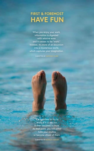 It is pointless to try to
study if it is not fun,
it then becomes a chore.
At that point, you will either
hate your studies
or become afraid of them.
FIRST & FOREMOST
HAVE FUN
SUBMITTED BY RONALD LOCKLEY
When you enjoy your work,
information is digested
with relative ease
and it ceases to be “work.”
Instead, it’s more of an excursion
into a mysterious world,
which captures your imagination.
SUBMITTED BY ANTHONY CLARK
 