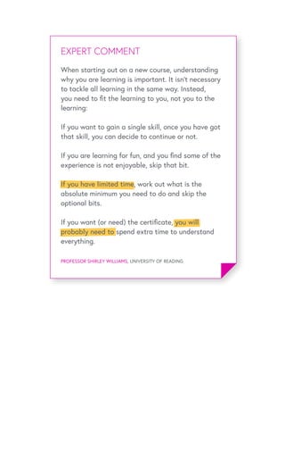 EXPERT OPINIONEXPERT COMMENT
PROFESSOR SHIRLEY WILLIAMS, UNIVERSITY OF READING
When starting out on a new course, understanding
why you are learning is important. It isn’t necessary
to tackle all learning in the same way. Instead,
you need to fit the learning to you, not you to the
learning:
If you want to gain a single skill, once you have got
that skill, you can decide to continue or not.
If you are learning for fun, and you find some of the
experience is not enjoyable, skip that bit.
If you have limited time, work out what is the
absolute minimum you need to do and skip the
optional bits.
If you want (or need) the certificate, you will
probably need to spend extra time to understand
everything.
 