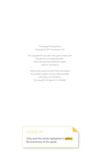 The design of this guide is
Copyright © 2015 FutureLearn Ltd.
The copyright for tips within this guide remains with
the learners who submitted them.
Some tips have been edited for length,
sense or consistency.
Where a tip contains content from a third party,
for example a quote, we have, where possible,
attributed it to that party.
No copyright infringement is intended.
DESIGN TIP
Only read the words highlighted in yellow
for a summary of this guide.
 