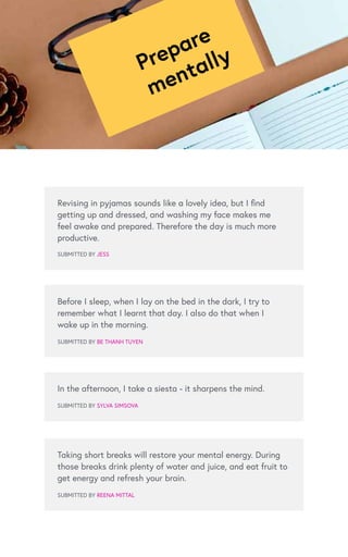 Prepare
mentally
Revising in pyjamas sounds like a lovely idea, but I find
getting up and dressed, and washing my face makes me
feel awake and prepared. Therefore the day is much more
productive.
SUBMITTED BY JESS
Before I sleep, when I lay on the bed in the dark, I try to
remember what I learnt that day. I also do that when I
wake up in the morning.
SUBMITTED BY BE THANH TUYEN
Taking short breaks will restore your mental energy. During
those breaks drink plenty of water and juice, and eat fruit to
get energy and refresh your brain.
SUBMITTED BY REENA MITTAL
In the afternoon, I take a siesta - it sharpens the mind.
SUBMITTED BY SYLVA SIMSOVA
 