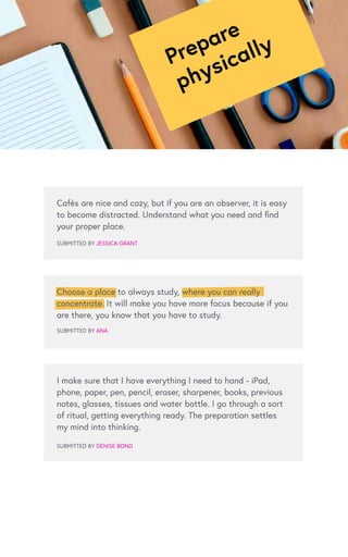 Prepare
physically
Cafés are nice and cozy, but if you are an observer, it is easy
to become distracted. Understand what you need and find
your proper place.
SUBMITTED BY JESSICA GRANT
SUBMITTED BY ANA
I make sure that I have everything I need to hand - iPad,
phone, paper, pen, pencil, eraser, sharpener, books, previous
notes, glasses, tissues and water bottle. I go through a sort
of ritual, getting everything ready. The preparation settles
my mind into thinking.
SUBMITTED BY DENISE BOND
Choose a place to always study, where you can really
concentrate. It will make you have more focus because if you
are there, you know that you have to study.
 