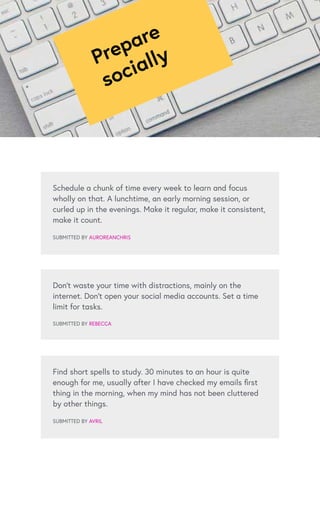 Schedule a chunk of time every week to learn and focus
wholly on that. A lunchtime, an early morning session, or
curled up in the evenings. Make it regular, make it consistent,
make it count.
SUBMITTED BY AUROREANCHRIS
Find short spells to study. 30 minutes to an hour is quite
enough for me, usually after I have checked my emails first
thing in the morning, when my mind has not been cluttered
by other things.
SUBMITTED BY AVRIL
Don’t waste your time with distractions, mainly on the
internet. Don’t open your social media accounts. Set a time
limit for tasks.
SUBMITTED BY REBECCA
Prepare
socially
 