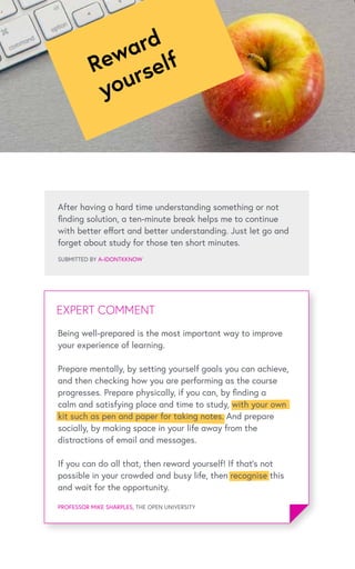 After having a hard time understanding something or not
finding solution, a ten-minute break helps me to continue
with better effort and better understanding. Just let go and
forget about study for those ten short minutes.
SUBMITTED BY A-IDONTKKNOW
EXPERT COMMENTEXPERT COMMENT
PROFESSOR MIKE SHARPLES, THE OPEN UNIVERSITY
Reward
yourself
Being well-prepared is the most important way to improve
your experience of learning.
Prepare mentally, by setting yourself goals you can achieve,
and then checking how you are performing as the course
progresses. Prepare physically, if you can, by finding a
calm and satisfying place and time to study, with your own
kit such as pen and paper for taking notes. And prepare
socially, by making space in your life away from the
distractions of email and messages.
If you can do all that, then reward yourself! If that’s not
possible in your crowded and busy life, then recognise this
and wait for the opportunity.
 