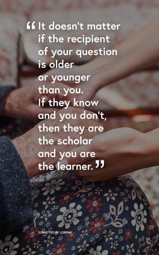 “
SUBMITTED BY LORENA
It doesn’t matter
if the recipient
of your question
is older
or younger
than you.
If they know
and you don’t,
then they are
the scholar
and you are
the learner.
”
 