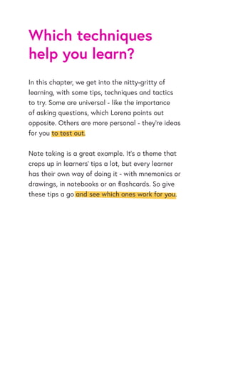 Which techniques
help you learn?
In this chapter, we get into the nitty-gritty of
learning, with some tips, techniques and tactics
to try. Some are universal - like the importance
of asking questions, which Lorena points out
opposite. Others are more personal - they’re ideas
for you to test out.
Note taking is a great example. It’s a theme that
crops up in learners’ tips a lot, but every learner
has their own way of doing it - with mnemonics or
drawings, in notebooks or on flashcards. So give
these tips a go and see which ones work for you.
 