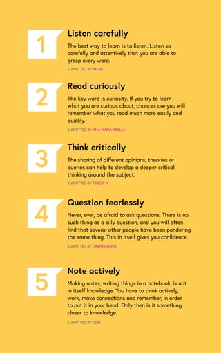 Listen carefully
The best way to learn is to listen. Listen so
carefully and attentively that you are able to
grasp every word.
SUBMITTED BY ANJALI
1
Read curiously
The key word is curiosity. If you try to learn
what you are curious about, chances are you will
remember what you read much more easily and
quickly.
SUBMITTED BY ANA MARIA ABELLA
2
Think critically
The sharing of different opinions, theories or
queries can help to develop a deeper critical
thinking around the subject.
SUBMITTED BY TRACIE M
3
Question fearlessly
Never, ever, be afraid to ask questions. There is no
such thing as a silly question, and you will often
find that several other people have been pondering
the same thing. This in itself gives you confidence.
SUBMITTED BY DAWN CRANIE
4
Note actively
Making notes, writing things in a notebook, is not
in itself knowledge. You have to think actively,
work, make connections and remember, in order
to put it in your head. Only then is it something
closer to knowledge.
SUBMITTED BY DON
5
 