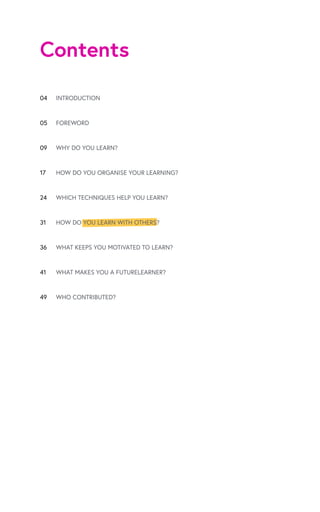 Contents
04
05
09
17
24
31
36
41
49
INTRODUCTION
FOREWORD
WHY DO YOU LEARN?
HOW DO YOU ORGANISE YOUR LEARNING?
WHICH TECHNIQUES HELP YOU LEARN?
HOW DO YOU LEARN WITH OTHERS?
WHAT KEEPS YOU MOTIVATED TO LEARN?
WHAT MAKES YOU A FUTURELEARNER?
WHO CONTRIBUTED?
 