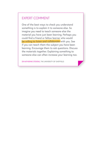 EXPERT OPINIONEXPERT COMMENT
DR KATHERINE STEVENS, THE UNIVERSITY OF SHEFFIELD
One of the best ways to check you understand
something is to explain it to someone else. So
imagine you need to teach someone else the
material you have just been learning. Perhaps you
could find a friend or fellow learner who would
be willing to listen and collaborate with you. See
if you can teach them the subject you have been
learning. Encourage them to ask questions. Discuss
the materials together. Explaining something to
someone else can often increase your learning too.
 