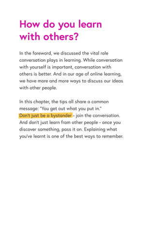 How do you learn
with others?
In the foreword, we discussed the vital role
conversation plays in learning. While conversation
with yourself is important, conversation with
others is better. And in our age of online learning,
we have more and more ways to discuss our ideas
with other people.
In this chapter, the tips all share a common
message: “You get out what you put in.”
Don’t just be a bystander - join the conversation.
And don’t just learn from other people - once you
discover something, pass it on. Explaining what
you’ve learnt is one of the best ways to remember.
 
