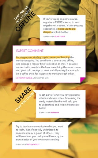 W
HAT
YO
U
LEARN
SUBMITTED BY ARJAN TUPAN
Teach part of what you have learnt to
others and make notes. Processing the
study material further will help you
to understand and retain information
better.
SUBMITTED BY TARANNUM
Try to teach or communicate what you want
to learn, even if not fully understood, to
someone else or a group of others - they
will learn from you, and you will learn by the
transmission of your own understanding.
SUBMITTED BY PETER WHITELEY
SHARE
TAKE
O
N
LIN
E
DISCUSSIO
N
S
O
FFLIN
E
EXPERT COMMENT
DR MOMNA HEJMADI, UNIVERSITY OF BATH
If you’re taking an online course,
organise a MOOC meetup to learn
together with others. It’s an amazing
experience, it helps you to dig
deeper and look further.
Forming a peer study group is one way of keeping the
motivation going. You could form a course club offline,
and arrange a regular time to meet up or chat. If possible,
connect with people in the local area doing the same course,
and you could arrange to meet socially at regular intervals
(in a coffee shop, for instance) to motivate each other.
 
