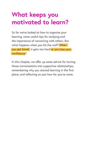 What keeps you
motivated to learn?
So far we’ve looked at how to organise your
learning, some useful tips for studying and
the importance of conversing with others. But
what happens when you hit the wall? When
you get bored, it gets too hard or you lose your
confidence?
In this chapter, we offer up some advice for turning
those conversations into supportive relationships;
remembering why you started learning in the first
place; and reflecting on just how far you’ve come.
 