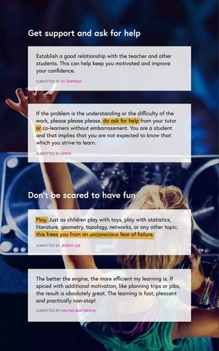 Establish a good relationship with the teacher and other
students. This can help keep you motivated and improve
your confidence.
SUBMITTED BY AY DAMIRAH
SUBMITTED BY EMMA
SUBMITTED BY JEREMY LEE
The better the engine, the more efficient my learning is. If
spiced with additional motivation, like planning trips or jobs,
the result is absolutely great. The learning is fast, pleasant
and practically non-stop!
SUBMITTED BY HALYNA BORTAKOVA
Get support and ask for help
Don’t be scared to have fun
If the problem is the understanding or the difficulty of the
work, please please please, do ask for help from your tutor
or co-learners without embarrassment. You are a student
and that implies that you are not expected to know that
which you strive to learn.
Play. Just as children play with toys, play with statistics,
literature, geometry, topology, networks, or any other topic;
this frees you from an unconscious fear of failure.
 