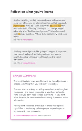 Reflect on what you’ve learnt
SUBMITTED BY PAMELA COREN
Studying new subjects is like going to the gym. It improves
your overall feeling of wellbeing and also your mental
health. Learning will make you think about the world
differently.
SUBMITTED BY ABDELLATIF BOUHID
EXPERT COMMENTEXPERT COMMENT
DR EMMA EMANUELSSON PATTERSON, UNIVERSITY OF BATH
The key thing is to have a real interest for the subject area -
choose something that you find really interesting.
The next step is to keep up with your enthusiasm throughout
the course - and to put time aside in your busy schedule.
Note that you don’t need to read everything - if you don’t
have the time, be selective and don’t worry if you miss some
information.
Finally, don’t be scared or nervous to share your opinion
- you’ll find it motivating to have people responding to or
agreeing with your comments.
Students working on their own need some self-awareness,
some way of keeping an internal monitor on their approach.
Ask yourself: “Why do I think that? Why do I feel like that
about this area of history or thought? If I always judge X
adversely, why? Do I have real grounds?” It is all summed
up in a single question: “Where did what is in my mind come
from?”
 