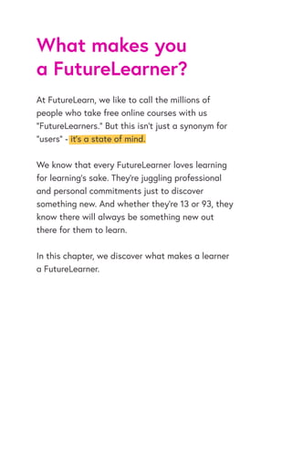 What makes you
a FutureLearner?
At FutureLearn, we like to call the millions of
people who take free online courses with us
“FutureLearners.” But this isn’t just a synonym for
“users” - it’s a state of mind.
We know that every FutureLearner loves learning
for learning’s sake. They’re juggling professional
and personal commitments just to discover
something new. And whether they’re 13 or 93, they
know there will always be something new out
there for them to learn.
In this chapter, we discover what makes a learner
a FutureLearner.
 