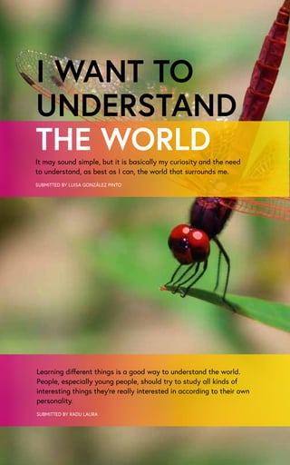I WANT TO
UNDERSTAND
THE WORLDIt may sound simple, but it is basically my curiosity and the need
to understand, as best as I can, the world that surrounds me.
SUBMITTED BY LUISA GONZÁLEZ PINTO
SUBMITTED BY RADU LAURA
Learning different things is a good way to understand the world.
People, especially young people, should try to study all kinds of
interesting things they’re really interested in according to their own
personality.
 