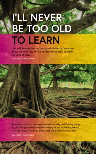 I’LL NEVER
BE TOO OLD
SUBMITTED BY NASREEN AHSAN
I am still learning from my own grandchildren as I’m curious
about the skills they have, and keep asking them to teach
me some of those.
TO LEARN
Remember that you are never too old to study and that by doing
so, you will gain a better understanding of the world around you.
Its wide range of cultural differences will begin to make sense.
SUBMITTED BY SUE CAMPBELL
 