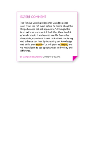 EXPERT OPINIONEXPERT COMMENT
DR KARSTEN ØSTER LUNDQVIST UNIVERSITY OF READING
The famous Danish philosopher Grundtvig once
said: “Man has not lived, before he learns about the
things he once did not appreciate.” Although this
is an extreme statement, I think that there is a lot
of wisdom to it. If we learn to see life from other
viewpoints, experience issues that others are facing,
and enhance our lives by increasing our knowledge
and skills, then many of us will grow as people, and
we might learn to see opportunities in diversity and
difference.
 