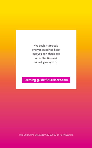 We couldn’t include
everyone’s advice here,
but you can check out
all of the tips and
submit your own at:
learning-guide.futurelearn.com
THIS GUIDE WAS DESIGNED AND EDITED BY FUTURELEARN
 