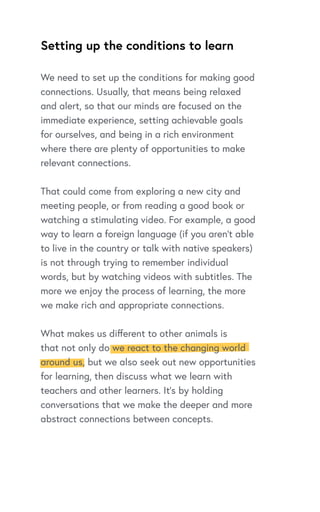 Setting up the conditions to learn
We need to set up the conditions for making good
connections. Usually, that means being relaxed
and alert, so that our minds are focused on the
immediate experience, setting achievable goals
for ourselves, and being in a rich environment
where there are plenty of opportunities to make
relevant connections.
That could come from exploring a new city and
meeting people, or from reading a good book or
watching a stimulating video. For example, a good
way to learn a foreign language (if you aren’t able
to live in the country or talk with native speakers)
is not through trying to remember individual
words, but by watching videos with subtitles. The
more we enjoy the process of learning, the more
we make rich and appropriate connections.
What makes us different to other animals is
that not only do we react to the changing world
around us, but we also seek out new opportunities
for learning, then discuss what we learn with
teachers and other learners. It’s by holding
conversations that we make the deeper and more
abstract connections between concepts.
 
