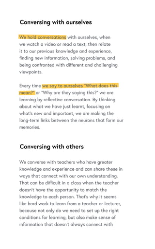 Conversing with ourselves
Conversing with others
We converse with teachers who have greater
knowledge and experience and can share these in
ways that connect with our own understanding.
That can be difficult in a class when the teacher
doesn’t have the opportunity to match the
knowledge to each person. That’s why it seems
like hard work to learn from a teacher or lecturer,
because not only do we need to set up the right
conditions for learning, but also make sense of
information that doesn’t always connect with
We hold conversations with ourselves, when
we watch a video or read a text, then relate
it to our previous knowledge and experience,
finding new information, solving problems, and
being confronted with different and challenging
viewpoints.
Every time we say to ourselves “What does this
mean?” or “Why are they saying this?” we are
learning by reflective conversation. By thinking
about what we have just learnt, focusing on
what’s new and important, we are making the
long-term links between the neurons that form our
memories.
 