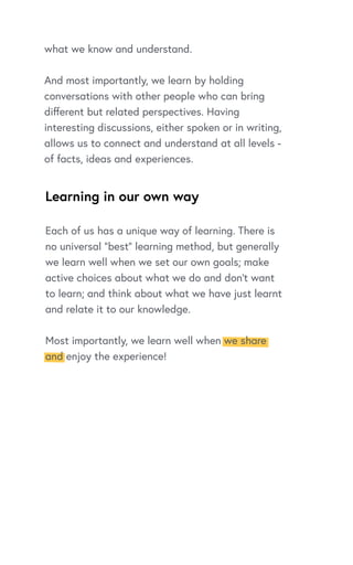 Learning in our own way
what we know and understand.
And most importantly, we learn by holding
conversations with other people who can bring
different but related perspectives. Having
interesting discussions, either spoken or in writing,
allows us to connect and understand at all levels -
of facts, ideas and experiences.
Each of us has a unique way of learning. There is
no universal “best” learning method, but generally
we learn well when we set our own goals; make
active choices about what we do and don’t want
to learn; and think about what we have just learnt
and relate it to our knowledge.
Most importantly, we learn well when we share
and enjoy the experience!
 