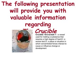 The following presentation will provide you with valuable information regarding   The Crucible Crucible: rü-sə-bəl  1   :  a vessel used for melting a substance that requires a high degree of heat  2 :  a severe test  3 :  a place or situation in which concentrated forces interact to cause or influence change or development 