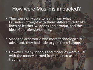 How were Muslims impacted?
• They were only able to learn from what
Crusaders brought with them: different cloth like
linen or leather, weapons and armour, and the
idea of a professional army.
• Since the arab world was more technologically
advanced, they had little to gain from Europe.
• However, many schools and mosques were built
with the money earned from the increased
trading.
 