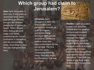Which group had claim to
Jerusalem?Jews claim Jerusalem is
their city. It was given as
‘promised land’ when
God (through Moses)
brought the Hebrew
people out of slavery in
Egypt. When Moses
died, Joshua became
judge over Israel,
establishing the Jewish
civilization in Jerusalem
and the surrounding
areas. According to Jews,
this was God-given holy
land.
Christians claim
Jerusalem is their city.
Jesus healed and
performed miracles all
over the region,
eventually being
crucified right outside
Jerusalem. Christians
believe Jesus was
resurrected there as the
son of God. The first
churches were
established there by
Peter, Paul and others.
For Christians, this was
holy land.
Muslims claim Jerusalem
is their city. Muslims
believe that the prophet
Muhammad received
revelations from God
(through the Angel
Gabriel) from a cave in
Arabia. Islam dominates
the Arab world all around
Jerusalem. It is even
believed that Muhammad
ascended to heaven from
Jerusalem. They built the
Dome of the Rock there.
To Muslims, this was holy
land
 