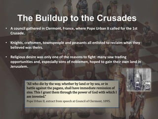 The Buildup to the Crusades
“All who die by the way, whether by land or by sea, or in
battle against the pagans, shall have immediate remission of
sins. This I grant them through the power of God with which I
am invested.”
Pope Urban II, extract from speech at Council of Clermont, 1095.
• A council gathered in Clermont, France, where Pope Urban II called for the 1st
Crusade.
• Knights, craftsmen, townspeople and peasants all enlisted to reclaim what they
believed was theirs.
• Religious desire was only one of the reasons to fight: many saw trading
opportunities and, especially sons of noblemen, hoped to gain their own land in
Jerusalem.
 