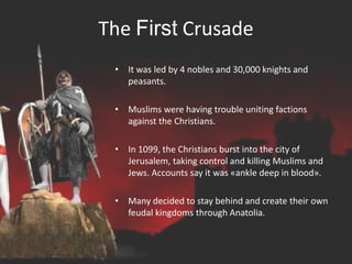 The First Crusade
• It was led by 4 nobles and 30,000 knights and
peasants.
• Muslims were having trouble uniting factions
against the Christians.
• In 1099, the Christians burst into the city of
Jerusalem, taking control and killing Muslims and
Jews. Accounts say it was «ankle deep in blood».
• Many decided to stay behind and create their own
feudal kingdoms through Anatolia.
 