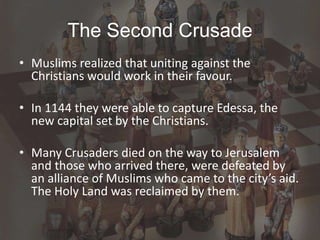 The Second Crusade
• Muslims realized that uniting against the
Christians would work in their favour.
• In 1144 they were able to capture Edessa, the
new capital set by the Christians.
• Many Crusaders died on the way to Jerusalem
and those who arrived there, were defeated by
an alliance of Muslims who came to the city’s aid.
The Holy Land was reclaimed by them.
 