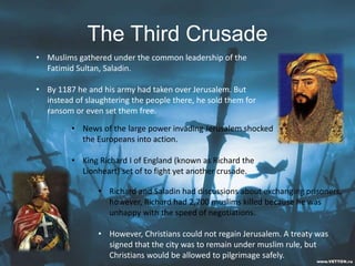 The Third Crusade
• Muslims gathered under the common leadership of the
Fatimid Sultan, Saladin.
• By 1187 he and his army had taken over Jerusalem. But
instead of slaughtering the people there, he sold them for
ransom or even set them free.
• News of the large power invading Jerusalem shocked
the Europeans into action.
• King Richard I of England (known as Richard the
Lionheart) set of to fight yet another crusade.
• Richard and Saladin had discussions about exchanging prisoners,
however, Richard had 2,700 muslims killed because he was
unhappy with the speed of negotiations.
• However, Christians could not regain Jerusalem. A treaty was
signed that the city was to remain under muslim rule, but
Christians would be allowed to pilgrimage safely.
 