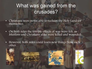 What was gained from the
crusades?
• Christians were never able to reclaim the Holy Land for
themselves.
• On both sides the terrible effects of war were felt, as
Muslims and Christians alike were killed and wounded.
• However, both sides could learn new things from each
other.
 