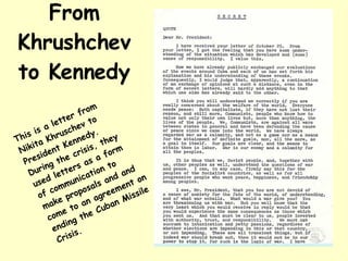 From Khrushchev to Kennedy This is a letter from Nikita Khruschev to President Kennedy. During the crisis, they used letters as a form of communication to make proposals and and come to an agreement on ending the Cuban Missile Crisis. 