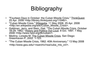 Bibliography "Fourteen Days in October: the Cuban Missile Crisis."  ThinkQuest . 25 Apr. 2008 <http://library.thinkquest.org/11046/>.  "Cuban Missile Crisis."  Wikipedia . 11 May 2008. 25 Apr. 2008 <http://en.wikipedia.org/wiki/Cuban_Missile_Crisis>.  Goldman, Jerry, and Stein, Giel. "The Cuban Missile Crisis, October 18-29, 1962."  History and Politics Out Loud . 8 Oct. 1997. 1 May 2008 <http://www.hpol.org/jfk/cuban/>.  Medina, Loreata M.  The Cuban Missile Crisis . San Diego: Greenhaven P, 2002. 1-123. "The Cuban Missile Crisis, 1962: 40th Anniversary." 13 May 2008 <http://www.gwu.edu/~nsarchiv/nsa/cuba_mis_cri/>.   