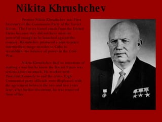 Nikita Khrushchev Premier Nikita Khrushchev was First Secretary of the Communist Party of the Soviet Union.  The Soviet feared attack from the United States because they did not have missiles powerful enough to be launched against the country. Khrushchev produced a plan to place intermediate-range missiles in Cuba to reestablish  the balance of power in the Cold War. Nikita Khrushchev had no intentions of starting a war but he knew the United States was serious about an attack. He worked with President Kennedy to end the crisis. High Communist party officials were displeased with the agreement between the two and two years later, after further discontent, he was removed from office. 